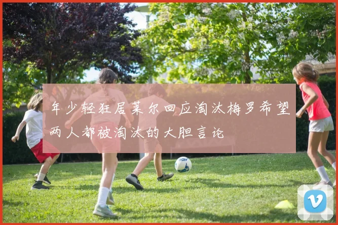 年少轻狂居莱尔回应淘汰梅罗希望两人都被淘汰的大胆言论