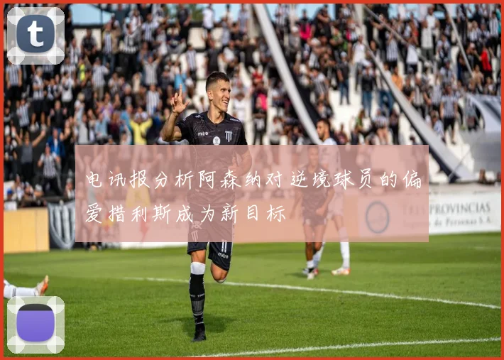 电讯报分析阿森纳对逆境球员的偏爱措利斯成为新目标